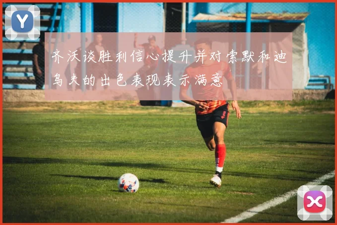 齐沃谈胜利信心提升并对索默和迪乌夫的出色表现表示满意