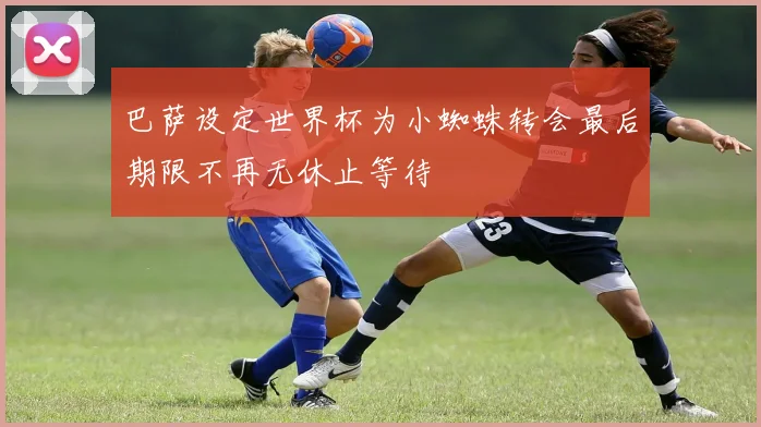 巴萨设定世界杯为小蜘蛛转会最后期限不再无休止等待