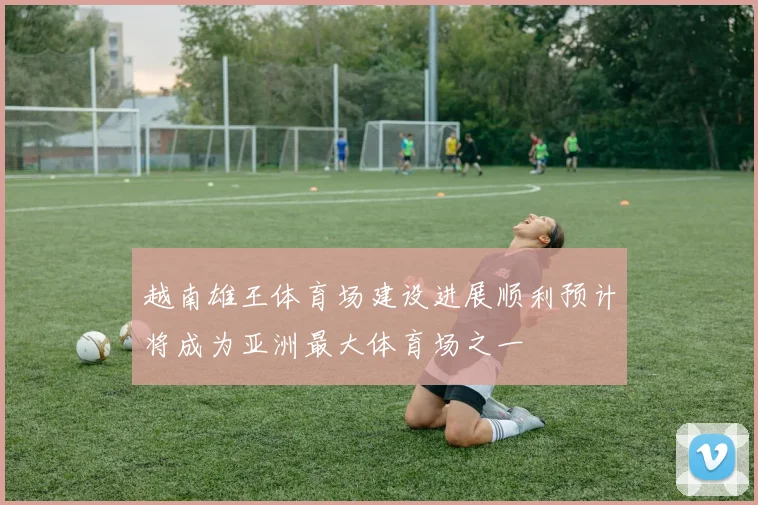 越南雄王体育场建设进展顺利预计将成为亚洲最大体育场之一