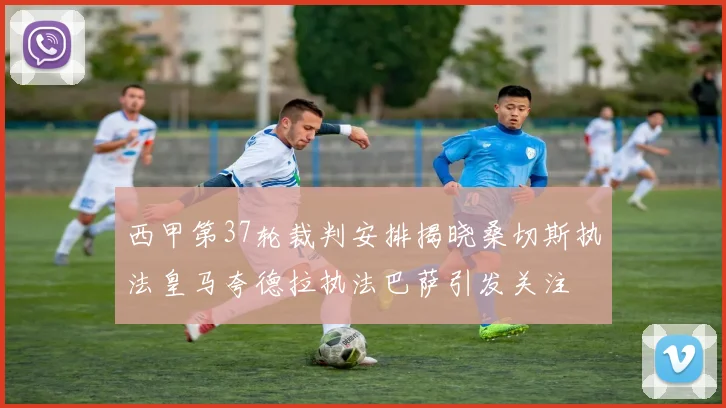 西甲第37轮裁判安排揭晓桑切斯执法皇马夸德拉执法巴萨引发关注