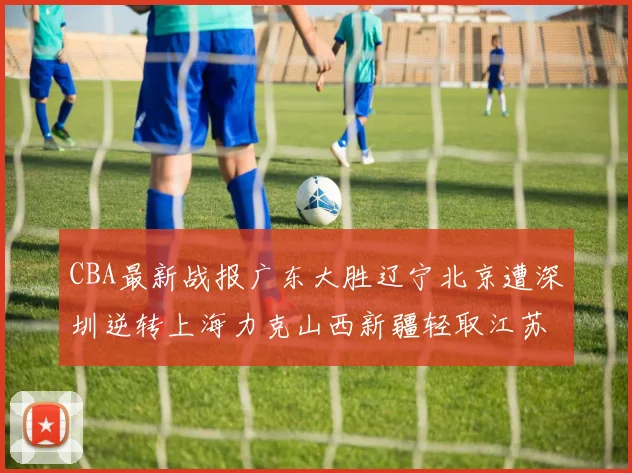 CBA最新战报广东大胜辽宁北京遭深圳逆转上海力克山西新疆轻取江苏