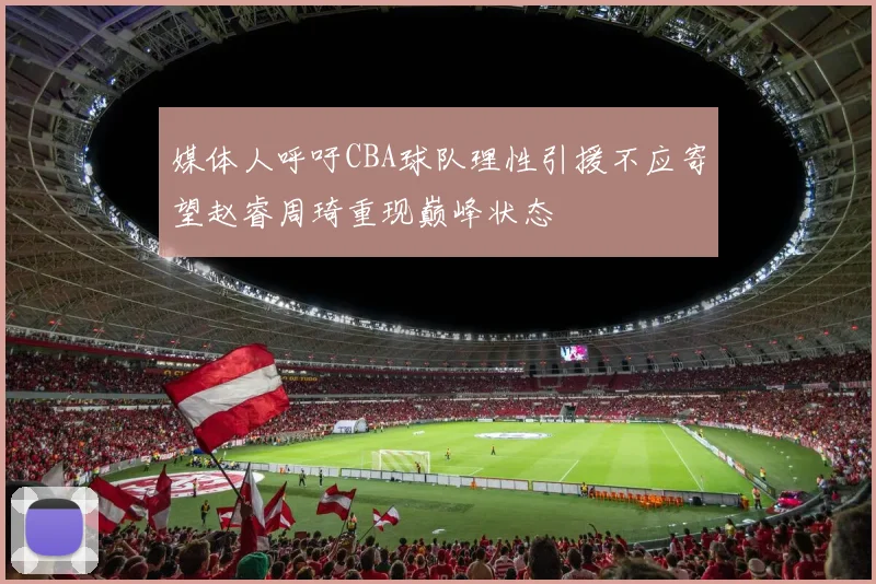 媒体人呼吁CBA球队理性引援不应寄望赵睿周琦重现巅峰状态