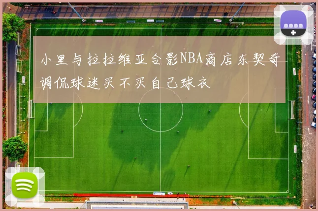 小里与拉拉维亚合影NBA商店东契奇调侃球迷买不买自己球衣