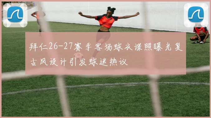 拜仁26-27赛季客场球衣谍照曝光复古风设计引发球迷热议