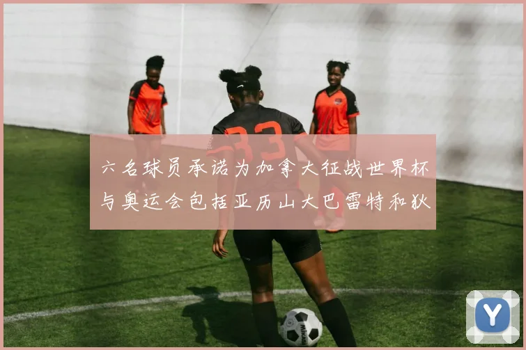 六名球员承诺为加拿大征战世界杯与奥运会包括亚历山大巴雷特和狄龙在内
