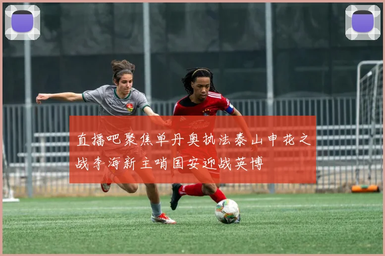 直播吧聚焦单丹奥执法泰山申花之战李海新主哨国安迎战英博