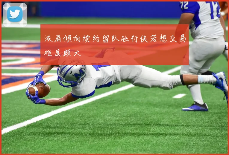 浓眉倾向续约留队独行侠若想交易难度颇大