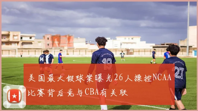 美国最大假球案曝光26人操控NCAA比赛背后竟与CBA有关联