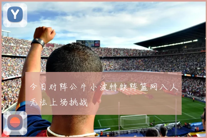 今日对阵公牛小波特缺阵篮网八人无法上场挑战