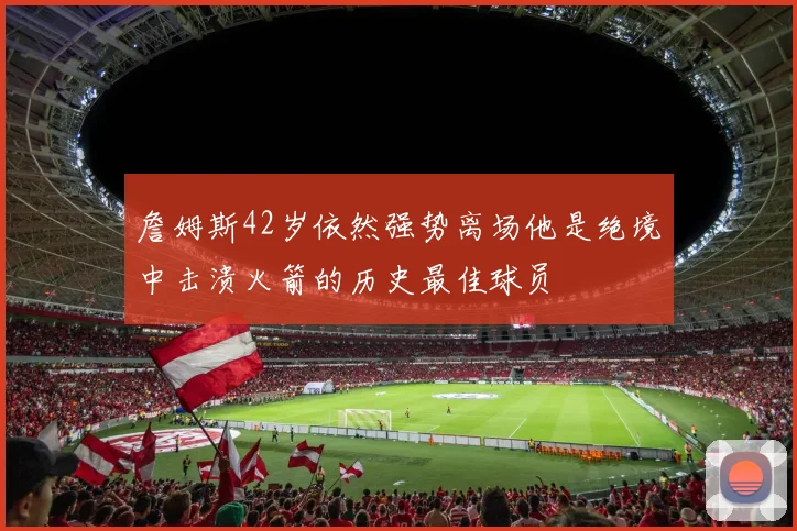 詹姆斯42岁依然强势离场他是绝境中击溃火箭的历史最佳球员