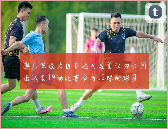奥利塞成为自齐达内后首位为法国出战前19场比赛参与12球的球员