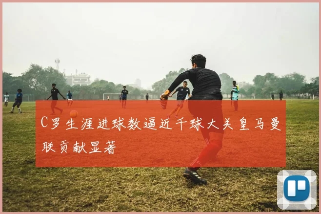 C罗生涯进球数逼近千球大关皇马曼联贡献显著