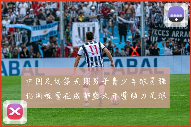 中国足协第五期男子青少年球员强化训练营在成都盛大开营助力足球未来发展