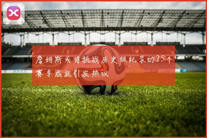詹姆斯或将挑战历史级纪录的25个赛季成就引发热议