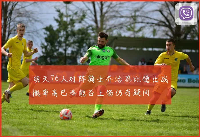 明天76人对阵骑士乔治恩比德出战概率高巴洛能否上场仍存疑问