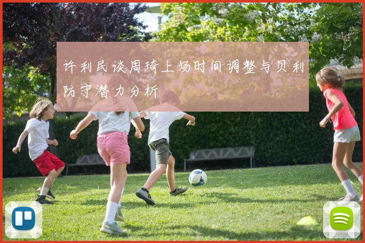许利民谈周琦上场时间调整与贝利防守潜力分析