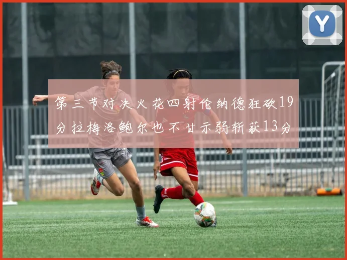 第三节对决火花四射伦纳德狂砍19分拉梅洛鲍尔也不甘示弱斩获13分