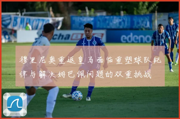 穆里尼奥重返皇马面临重塑球队纪律与解决姆巴佩问题的双重挑战