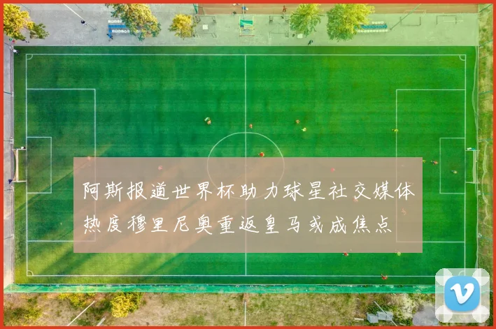 阿斯报道世界杯助力球星社交媒体热度穆里尼奥重返皇马或成焦点