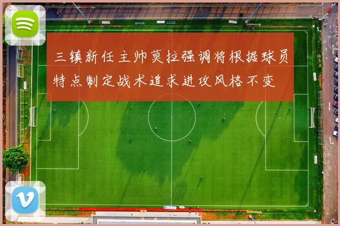 三镇新任主帅莫拉强调将根据球员特点制定战术追求进攻风格不变