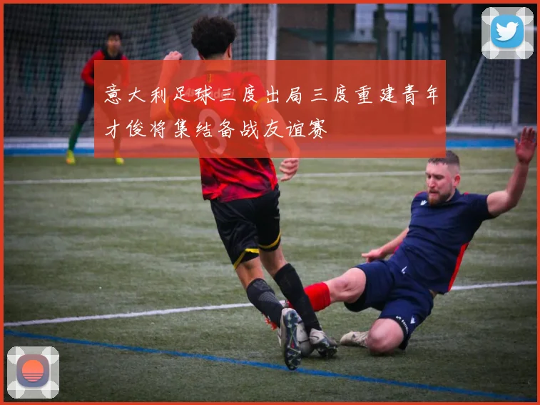 意大利足球三度出局三度重建青年才俊将集结备战友谊赛