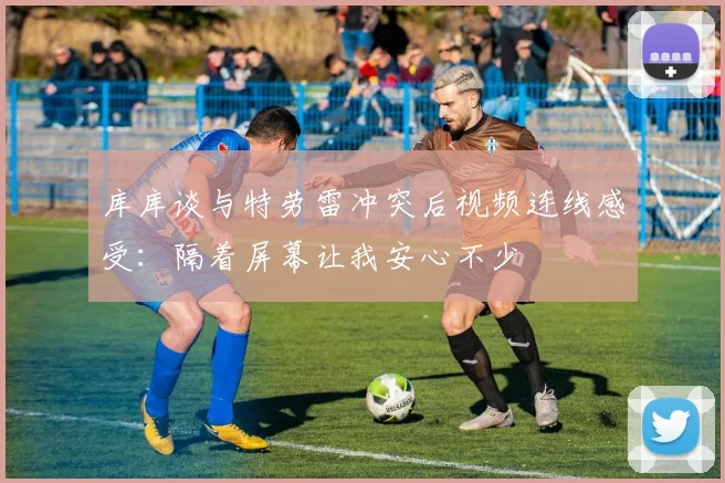 库库谈与特劳雷冲突后视频连线感受：隔着屏幕让我安心不少